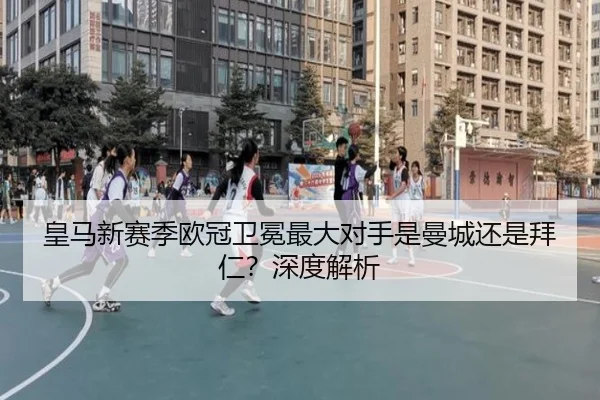 皇马新赛季欧冠卫冕最大对手是曼城还是拜仁？深度解析