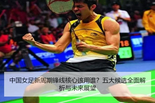 中国女足新周期锋线核心该用谁？五大候选全面解析与未来展望