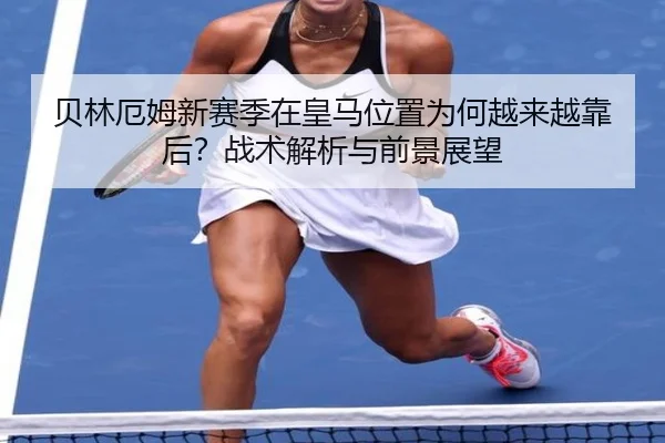 贝林厄姆新赛季在皇马位置为何越来越靠后？战术解析与前景展望